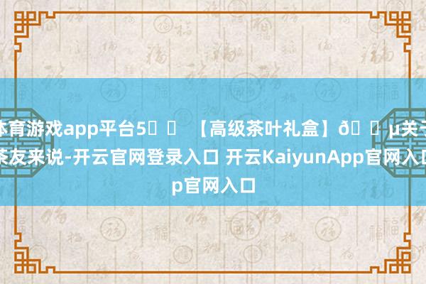 体育游戏app平台5️⃣ 【高级茶叶礼盒】🍵关于茶友来说-开云官网登录入口 开云KaiyunApp官网入口