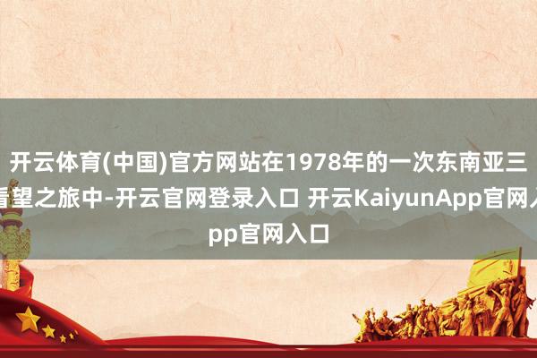 开云体育(中国)官方网站在1978年的一次东南亚三国看望之旅中-开云官网登录入口 开云KaiyunApp官网入口