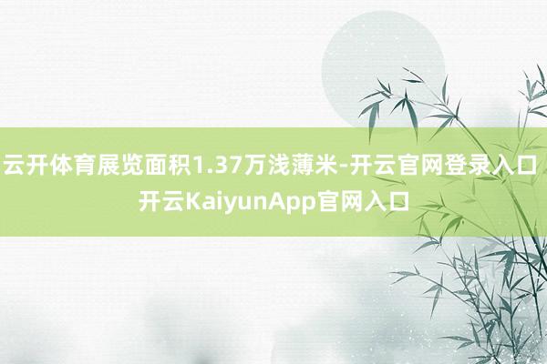 云开体育展览面积1.37万浅薄米-开云官网登录入口 开云KaiyunApp官网入口