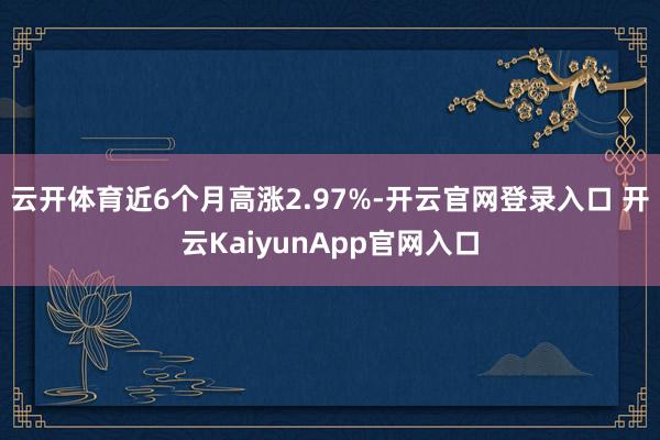 云开体育近6个月高涨2.97%-开云官网登录入口 开云KaiyunApp官网入口