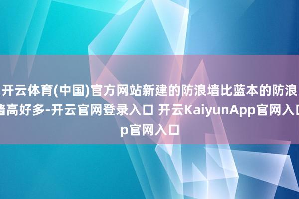 开云体育(中国)官方网站新建的防浪墙比蓝本的防浪墙高好多-开云官网登录入口 开云KaiyunApp官网入口