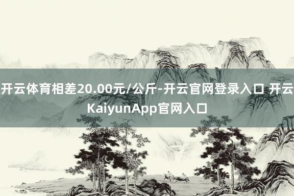 开云体育相差20.00元/公斤-开云官网登录入口 开云KaiyunApp官网入口