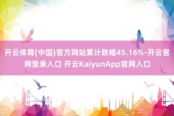 开云体育(中国)官方网站累计跌幅45.16%-开云官网登录入口 开云KaiyunApp官网入口