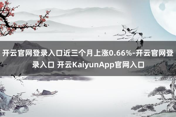 开云官网登录入口近三个月上涨0.66%-开云官网登录入口 开云KaiyunApp官网入口