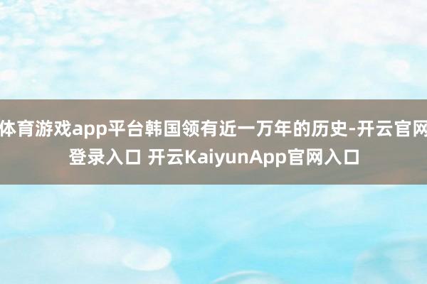 体育游戏app平台韩国领有近一万年的历史-开云官网登录入口 开云KaiyunApp官网入口