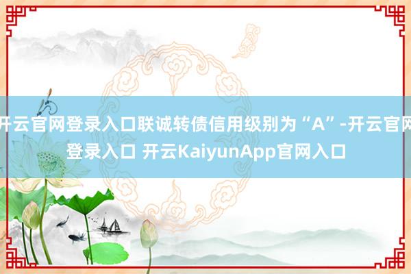 开云官网登录入口联诚转债信用级别为“A”-开云官网登录入口 开云KaiyunApp官网入口