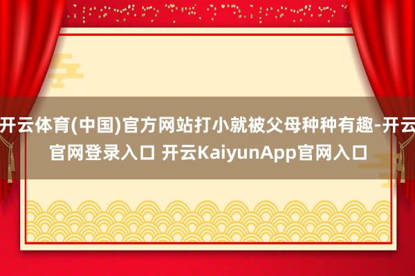 开云体育(中国)官方网站打小就被父母种种有趣-开云官网登录入口 开云KaiyunApp官网入口