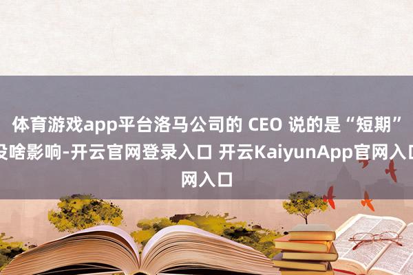 体育游戏app平台洛马公司的 CEO 说的是“短期”没啥影响-开云官网登录入口 开云KaiyunApp官网入口