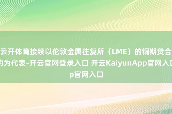 云开体育接续以伦敦金属往复所（LME）的铜期货合约为代表-开云官网登录入口 开云KaiyunApp官网入口