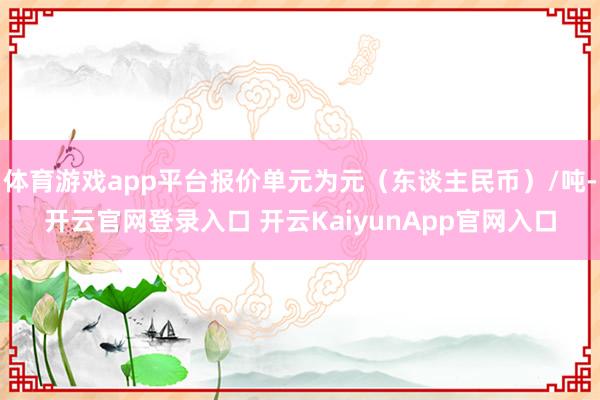 体育游戏app平台报价单元为元（东谈主民币）/吨-开云官网登录入口 开云KaiyunApp官网入口