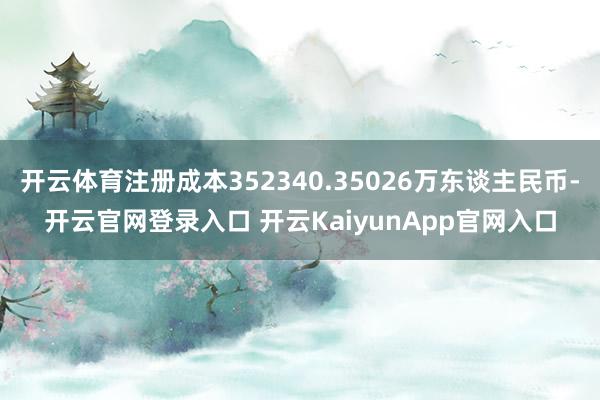 开云体育注册成本352340.35026万东谈主民币-开云官网登录入口 开云KaiyunApp官网入口