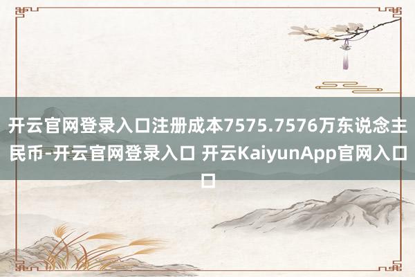 开云官网登录入口注册成本7575.7576万东说念主民币-开云官网登录入口 开云KaiyunApp官网入口