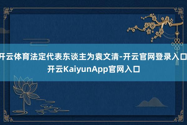 开云体育法定代表东谈主为袁文清-开云官网登录入口 开云KaiyunApp官网入口