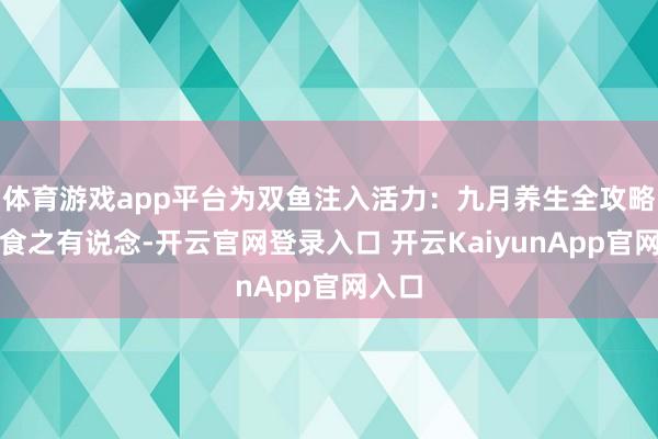 体育游戏app平台为双鱼注入活力：九月养生全攻略一、食之有说念-开云官网登录入口 开云KaiyunApp官网入口