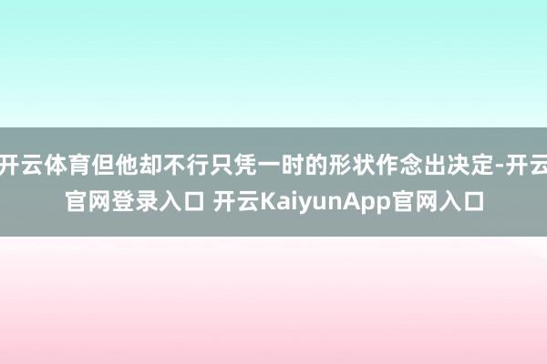 开云体育但他却不行只凭一时的形状作念出决定-开云官网登录入口 开云KaiyunApp官网入口