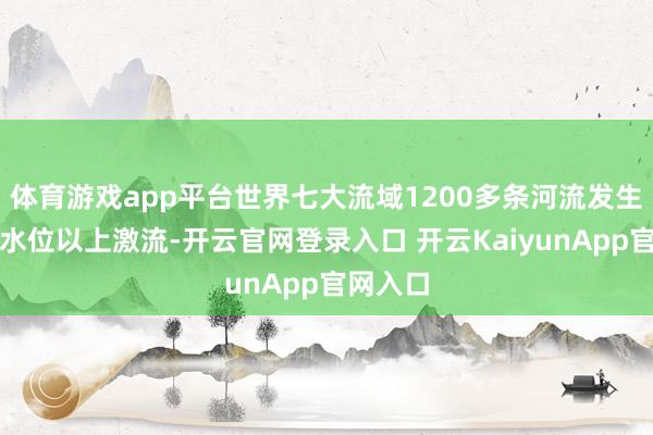 体育游戏app平台世界七大流域1200多条河流发生超劝诫水位以上激流-开云官网登录入口 开云KaiyunApp官网入口