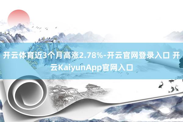 开云体育近3个月高涨2.78%-开云官网登录入口 开云KaiyunApp官网入口