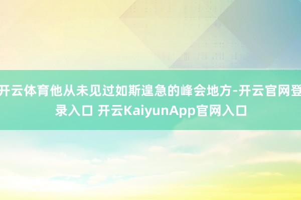 开云体育他从未见过如斯遑急的峰会地方-开云官网登录入口 开云KaiyunApp官网入口