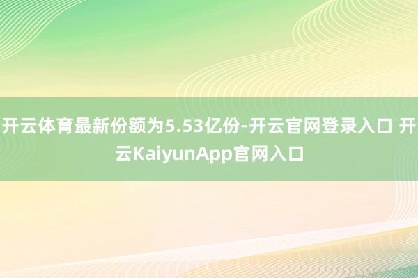 开云体育最新份额为5.53亿份-开云官网登录入口 开云KaiyunApp官网入口