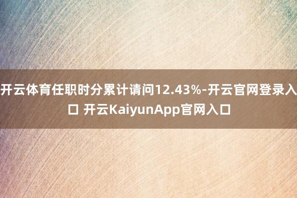 开云体育任职时分累计请问12.43%-开云官网登录入口 开云KaiyunApp官网入口